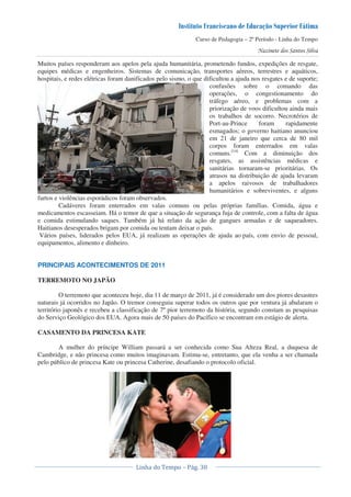 Curso de Pedagogia – 2º Período - Linha do Tempo
Muitos países responderam aos apelos pela ajuda humanitária, prometendo fundos, expedições de resgate,
equipes médicas e engenheiros. Sistemas de comunicação, transportes aéreos, terrestres e aquáticos,
hospitais, e redes elétricas foram danificados pelo sismo, o que dificultou a ajuda nos resgates e de suporte;
confusões sobre o comando das
operações, o congestionamento do
tráfego aéreo, e problemas com a
priorização de voos dificultou ainda mais
os trabalhos de socorro. Necrotérios de
Port-au-Prince foram rapidamente
esmagados; o governo haitiano anunciou
em 21 de janeiro que cerca de 80 mil
corpos foram enterrados em valas
comuns.[14]
Com a diminuição dos
resgates, as assistências médicas e
sanitárias tornaram-se prioritárias. Os
atrasos na distribuição de ajuda levaram
a apelos raivosos de trabalhadores
humanitários e sobreviventes, e alguns
furtos e violências esporádicos foram observados.
Cadáveres foram enterrados em valas comuns ou pelas próprias famílias. Comida, água e
medicamentos escasseiam. Há o temor de que a situação de segurança fuja de controle, com a falta de água
e comida estimulando saques. Também já há relato da ação de gangues armadas e de saqueadores.
Haitianos desesperados brigam por comida ou tentam deixar o país.
Vários países, liderados pelos EUA, já realizam as operações de ajuda ao país, com envio de pessoal,
equipamentos, alimento e dinheiro.
PRINCIPAIS ACONTECIMENTOS DE 2011
TERREMOTO NO JAPÃO
O terremoto que aconteceu hoje, dia 11 de março de 2011, já é considerado um dos piores desastres
naturais já ocorridos no Japão. O tremor conseguiu superar todos os outros que por ventura já abalaram o
território japonês e recebeu a classificação de 7º pior terremoto da história, segundo constam as pesquisas
do Serviço Geológico dos EUA. Agora mais de 50 países do Pacífico se encontram em estágio de alerta.
CASAMENTO DA PRINCESA KATE
A mulher do príncipe William passará a ser conhecida como Sua Alteza Real, a duquesa de
Cambridge, e não princesa como muitos imaginavam. Estima-se, entretanto, que ela venha a ser chamada
pelo público de princesa Kate ou princesa Catherine, desafiando o protocolo oficial.
 