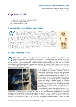 Curso de Pedagogia – 2º Período - Linha do Tempo
Capítulo 1 – 1974
O nascimento de Nazinete dos Santos Silva
O enigma do Edifício Joelma
Copa do Mundo de 1974
O NASCIMENTO DE NAZINETE DOS SANTOS SILVA
! " ! # $ #
% $ # &
' "! ( !
) ! ! * ! !
+ * * !
& ! ,
O ENIGMA DO EDIFÍCIO JOELMA
Edifício Joelma, um dos mais imponentes prédios do centro de São Paulo, ardeu em chamas por
mais de quatro horas no dia primeiro de fevereiro de 1974. O resultado desta tragédia foram 345
feridos e 189 mortos. Até hoje especialistas garantem que o lugar é cercado por uma estranha
energia espiritual. Segundo testemunhas, o Edifício Joelma carrega uma maldição. Em 1948, existia uma
casa onde hoje é o Edifício Joelma. Nela morava o professor de química, Paulo Camargo, 26 anos, junto
com sua mãe e duas irmãs. Paulo assassinou a tiros a mãe e as irmãs e enterrou os corpos em um poço que
mandara construir no quintal da casa.
Depois, Paulo suicidou-se. A polícia trabalhou com
duas hipóteses para o crime. A primeira é que a
família teria rejeitado uma namorada dele. A segunda
é que Paulo teria matado a mãe e as irmãs porque
elas portavam graves problemas de saúde e ele não
queria cuidar delas. O mistério da morte de toda a
família nunca foi desvendado. Depois do resgate dos
corpos, um bombeiro acabou também se tornando
vítima da maldição e morreu de infecção cadavérica.
O triplo assassinato seguido de um suicídio abalou a
população de São Paulo e ficou conhecido como O
Crime do Poço.
O lugar ganhou fama de mal-assombrado. Em 1972,
a casa deu espaço a um prédio moderno de 20
andares. Era o Edifício Joelma. Por causa do Crime do Poço, a numeração da rua foi modificada, mas a
maldição não foi esquecida. A processadora de dados, Volquimar, 21 anos, e seu irmão Álvaro trabalhavam
no prédio. No dia 1º de fevereiro de 1974, às 8h45 da manhã, um curto circuito no ar condicionado do
prédio deu início ao incêndio. Sem ter para onde fugir, as pessoas entraram em pânico. O calor chegou a
 