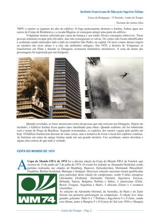 Curso de Pedagogia – 2º Período - Linha do Tempo
700ºC e muitos se jogaram do alto do edifício. O fogo praticamente destruiu o Joelma. Faltou água nos
carros do Corpo de Bombeiros e a escada Magirus só conseguiu atingir uma parte do edifício.
Volquimar morreu asfixiada por causa da fumaça e seu irmão Álvaro conseguiu sobreviver. Treze
pessoas tentaram escapar pelo elevador, mas não conseguiram se salvar. Os corpos não foram identificados
e acabaram sendo enterrados lado a lado no cemitério São Pedro, na capital. Os treze corpos deram origem
ao mistério das treze almas e a elas são atribuídos milagres. Em 1979, a história de Volquimar se
transformou em filme e durante as filmagens ocorreram fenômenos misteriosos. A cena da morte das
personagens foi registrada por um fotógrafo.
Quando reveladas, as fotos mostravam rostos de pessoas que não estavam nas filmagens. Depois do
incêndio, o Edifício Joelma ficou quatro anos interditado para obras. Quando reaberto, ele foi rebatizado
com o nome de Praça da Bandeira. Segundo testemunhas, os espíritos dos mortos vagam pelo prédio até
hoje. O Edifício Joelma tem dezenas de salas vazias, mas a tentativa de livrar o local dos espíritos continua.
As histórias em torno do antigo Joelma ainda são um grande mistério. Uns acreditam, outros duvidam e
alguns têm certeza de que tudo é verdade.
COPA DO MUNDO DE 1974
Copa do Mundo FIFA de 1974 foi a décima edição da Copa do Mundo FIFA de Futebol, que
ocorreu de 13 de junho até 7 de julho de 1974. O evento foi sediado na Alemanha Ocidental, tendo
partidas realizadas nas cidades de Hamburg, Hanover, Gelsenkirchen, Dortmund, Düsseldorf,
Frankfurt, Berlim Ocidental, Munique e Stuttgart. Dezesseis seleções nacionais foram qualificadas
para participar desta edição do campeonato, sendo 9 delas europeias
(Alemanha Ocidental, Alemanha Oriental, Iugoslava, Escócia,
Holanda, Suécia, Bulgária, Polônia e Itália), 5 americanas (Chile,
Brasil, Uruguai, Argentina e Haiti), 1 africana (Zaire) e 1 oceânica
(Austrália).
As seleções da Alemanha Oriental, da Austrália, do Haiti e do Zaire
faziam sua primeira participação na competição. A edição teve duas
grandes goleadas: Haiti 0 x 7 Polônia e Iugoslávia 9 x 0 Zaire, sendo
esta última, junto a Hungria 9 x 0 Coreia do Sul (em 1954) e Hungria
A
 