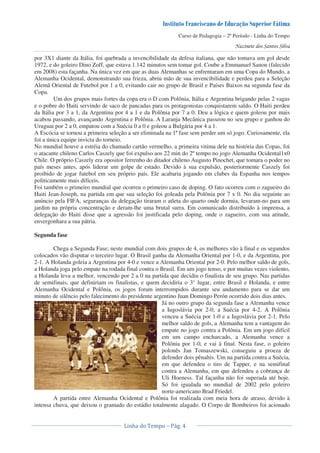 Curso de Pedagogia – 2º Período - Linha do Tempo
por 3X1 diante da Itália, foi quebrada a invencibilidade da defesa italiana, que não tomava um gol desde
1972, e do goleiro Dino Zoff, que estava 1.142 minutos sem tomar gol. Coube a Emmanuel Sanon (falecido
em 2008) esta façanha. Na única vez em que as duas Alemanhas se enfrentaram em uma Copa do Mundo, a
Alemanha Ocidental, demonstrando sua frieza, abriu mão de sua invencibilidade e perdeu para a Seleção
Alemã Oriental de Futebol por 1 a 0, evitando cair no grupo de Brasil e Países Baixos na segunda fase da
Copa.
Um dos grupos mais fortes da copa era o D com Polônia, Itália e Argentina brigando pelas 2 vagas
e o pobre do Haiti servindo de saco de pancadas para os protagonistas conquistarem saldo. O Haiti perdeu
da Itália por 3 a 1, da Argentina por 4 a 1 e da Polônia por 7 a 0. Deu a lógica e quem goleou por mais
acabou passando, avançando Argentina e Polônia. A Laranja Mecânica passeou no seu grupo e ganhou do
Uruguai por 2 a 0, empatou com a Suécia 0 a 0 e goleou a Bulgária por 4 a 1.
A Escócia se tornou a primeira seleção a ser eliminada na 1ª fase sem perder um só jogo. Curiosamente, ela
foi a única equipe invicta do torneio.
No mundial houve a estréia do chamado cartão vermelho, a primeira vitima dele na história das Copas, foi
o atacante chileno Carlos Caszely que foi expulso aos 22 min do 2º tempo no jogo Alemanha Ocidental1x0
Chile. O próprio Caszely era opositor ferrenho do ditador chileno Augusto Pinochet, que tomara o poder no
país meses antes, após liderar um golpe de estado. Devido à sua expulsão, posteriormente Caszely foi
proibido de jogar futebol em seu próprio país. Ele acabaria jogando em clubes da Espanha nos tempos
politicamente mais difíceis.
Foi também o primeiro mundial que ocorreu o primeiro caso de doping. O fato ocorreu com o zagueiro do
Haiti Jean-Joseph, na partida em que sua seleção foi goleada pela Polônia por 7 x 0. No dia seguinte ao
anúncio pela FIFA, seguranças da delegação tiraram o atleta do quarto onde dormia, levaram-no para um
jardim na própria concentração e deram-lhe uma brutal surra. Em comunicado distribuído à imprensa, a
delegação do Haiti disse que a agressão foi justificada pelo doping, onde o zagueiro, com sua atitude,
envergonhara a sua pátria.
Segunda fase
Chega a Segunda Fase; neste mundial com dois grupos de 4, os melhores vão à final e os segundos
colocados vão disputar o terceiro lugar. O Brasil ganha da Alemanha Oriental por 1-0, e da Argentina, por
2-1. A Holanda goleia a Argentina por 4-0 e vence a Alemanha Oriental por 2-0. Pelo melhor saldo de gols,
a Holanda joga pelo empate na rodada final contra o Brasil. Em um jogo tenso, e por muitas vezes violento,
a Holanda leva a melhor, vencendo por 2 a 0 na partida que decidiu o finalista de seu grupo. Nas partidas
de semifinais, que definiriam os finalistas, e quem decidiria o 3° lugar, entre Brasil e Holanda, e entre
Alemanha Ocidental e Polônia, os jogos foram interrompidos durante seu andamento para se dar um
minuto de silêncio pelo falecimento do presidente argentino Juan Domingo Perón ocorrido dois dias antes.
Já no outro grupo da segunda fase a Alemanha vence
a Iugoslávia por 2-0, a Suécia por 4-2. A Polônia
venceu a Suécia por 1-0 e a Iugoslávia por 2-1. Pelo
melhor saldo de gols, a Alemanha tem a vantagem do
empate no jogo contra a Polônia. Em um jogo difícil
em um campo encharcado, a Alemanha vence a
Polônia por 1-0, e vai à final. Nesta fase, o goleiro
polonês Jan Tomaszewski, conseguiu a proeza de
defender dois pênaltis. Um na partida contra a Suécia,
em que defendeu o tiro de Tapper, e na semifinal
contra a Alemanha, em que defendeu a cobrança de
Uli Hoeness. Tal façanha não foi superada até hoje.
Só foi igualada no mundial de 2002 pelo goleiro
norte-americano Brad Friedel.
A partida entre Alemanha Ocidental e Polônia foi realizada com meia hora de atraso, devido à
intensa chuva, que deixou o gramado do estádio totalmente alagado. O Corpo de Bombeiros foi acionado
 
