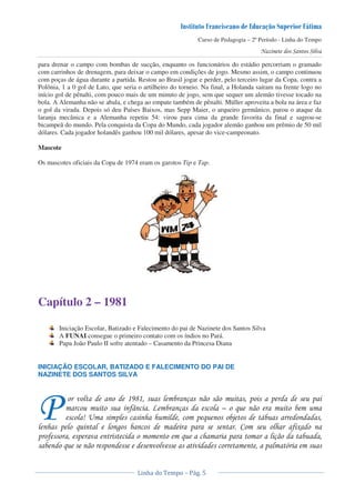 Curso de Pedagogia – 2º Período - Linha do Tempo
para drenar o campo com bombas de sucção, enquanto os funcionários do estádio percorriam o gramado
com carrinhos de drenagem, para deixar o campo em condições de jogo. Mesmo assim, o campo continuou
com poças de água durante a partida. Restou ao Brasil jogar e perder, pelo terceiro lugar da Copa, contra a
Polônia, 1 a 0 gol de Lato, que seria o artilheiro do torneio. Na final, a Holanda saíram na frente logo no
início gol de pênalti, com pouco mais de um minuto de jogo, sem que sequer um alemão tivesse tocado na
bola. A Alemanha não se abala, e chega ao empate também de pênalti. Müller aproveita a bola na área e faz
o gol da virada. Depois só deu Países Baixos, mas Sepp Maier, o arqueiro germânico, parou o ataque da
laranja mecânica e a Alemanha repetiu 54: virou para cima da grande favorita da final e sagrou-se
bicampeã do mundo. Pela conquista da Copa do Mundo, cada jogador alemão ganhou um prêmio de 50 mil
dólares. Cada jogador holandês ganhou 100 mil dólares, apesar do vice-campeonato.
Mascote
Os mascotes oficiais da Copa de 1974 eram os garotos Tip e Tap.
Capítulo 2 – 1981
Iniciação Escolar, Batizado e Falecimento do pai de Nazinete dos Santos Silva
A FUNAI consegue o primeiro contato com os índios no Pará.
Papa João Paulo II sofre atentado – Casamento da Princesa Diana
INICIAÇÃO ESCOLAR, BATIZADO E FALECIMENTO DO PAI DE
NAZINETE DOS SANTOS SILVA
) ! ! !
'- $ ) ( &
. / ! ! & 0 1
! & * ! ' +
! ' ! & ! )
& ! ! 2
3
 