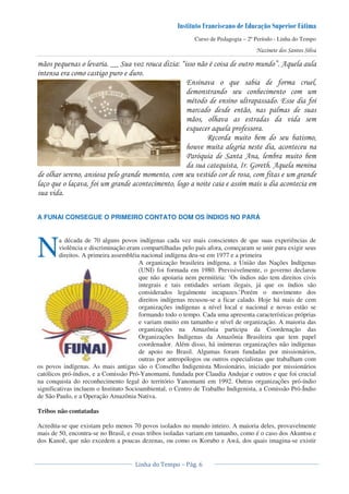 Curso de Pedagogia – 2º Período - Linha do Tempo
! & 44 5 6 " 7 ,&
* !
8 & '
" ! 8 '
!
& & ! '
*
3 2& ,
& 9 : ,&
! * ' *
) & ) ' * *
A FUNAI CONSEGUE O PRIMEIRO CONTATO DOM OS ÍNDIOS NO PARÁ
a década de 70 alguns povos indígenas cada vez mais conscientes de que suas experiências de
violência e discriminação eram compartilhadas pelo país afora, começaram se unir para exigir seus
direitos. A primeira assembléia nacional indígena deu-se em 1977 e a primeira
A organização brasileira indígena, a União das Nações Indígenas
(UNI) foi formada em 1980. Previsivelmente, o governo declarou
que não apoiaria nem permitiria: ‘Os índios não tem direitos civis
integrais e tais entidades seriam ilegais, já que os índios são
considerados legalmente incapazes.’Porém o movimento dos
direitos indígenas recusou-se a ficar calado. Hoje há mais de cem
organizações indígenas a nível local e nacional e novas estão se
formando todo o tempo. Cada uma apresenta características próprias
e variam muito em tamanho e nível de organização. A maioria das
organizações na Amazônia participa da Coordenação das
Organizações Indígenas da Amazônia Brasileira que tem papel
coordenador. Além disso, há inúmeras organizações não indígenas
de apoio no Brasil. Algumas foram fundadas por missionários,
outras por antropólogos ou outros especialistas que trabalham com
os povos indígenas. As mais antigas são o Conselho Indigenista Missionário, iniciado por missionários
católicos pró-índios, e a Comissão Pró-Yanomami, fundada por Claudia Andujar e outros e que foi crucial
na conquista do reconhecimento legal do território Yanomami em 1992. Outras organizações pró-índio
significativas incluem o Instituto Socioambiental, o Centro de Trabalho Indigenista, a Comissão Pró-Índio
de São Paulo, e a Operação Amazônia Nativa.
Tribos não contatadas
Acredita-se que existam pelo menos 70 povos isolados no mundo inteiro. A maioria deles, provavelmente
mais de 50, encontra-se no Brasil, e essas tribos isoladas variam em tamanho, como é o caso dos Akuntsu e
dos Kanoê, que não excedem a poucas dezenas, ou como os Korubo e Awá, dos quais imagina-se existir
N
 