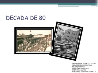 DECADA DE 80
UNIVERSIDADE DO VALE DO ITAJAÍ
NÚCLEO DAS LICENCIATURAS
EDUCAÇÃO FÍSICA
DISCIPLINA: CURRÍCULO
PROFª. RITA BASTOS
ACADÊMICA: JAQUELINE DE PAULO
 