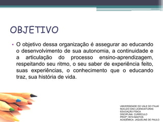 OBJETIVO
• O objetivo dessa organização é assegurar ao educando
o desenvolvimento de sua autonomia, a continuidade e
a articulação do processo ensino-aprendizagem,
respeitando seu ritmo, o seu saber de experiência feito,
suas experiências, o conhecimento que o educando
traz, sua história de vida.
UNIVERSIDADE DO VALE DO ITAJAÍ
NÚCLEO DAS LICENCIATURAS
EDUCAÇÃO FÍSICA
DISCIPLINA: CURRÍCULO
PROFª. RITA BASTOS
ACADÊMICA: JAQUELINE DE PAULO
 