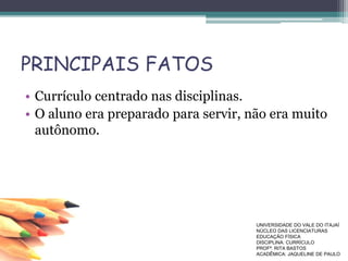PRINCIPAIS FATOS
• Currículo centrado nas disciplinas.
• O aluno era preparado para servir, não era muito
autônomo.
UNIVERSIDADE DO VALE DO ITAJAÍ
NÚCLEO DAS LICENCIATURAS
EDUCAÇÃO FÍSICA
DISCIPLINA: CURRÍCULO
PROFª. RITA BASTOS
ACADÊMICA: JAQUELINE DE PAULO
 