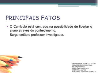 PRINCIPAIS FATOS
• O Currículo está centrado na possibilidade de libertar o
aluno através do conhecimento.
Surge então o professor investigador.
UNIVERSIDADE DO VALE DO ITAJAÍ
NÚCLEO DAS LICENCIATURAS
EDUCAÇÃO FÍSICA
DISCIPLINA: CURRÍCULO
PROFª. RITA BASTOS
ACADÊMICA: JAQUELINE DE PAULO
 
