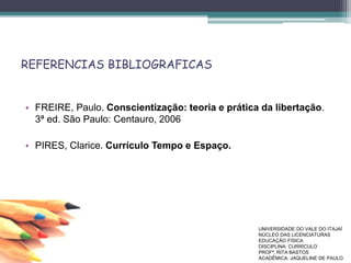REFERENCIAS BIBLIOGRAFICAS
• FREIRE, Paulo. Conscientização: teoria e prática da libertação.
3ª ed. São Paulo: Centauro, 2006
• PIRES, Clarice. Currículo Tempo e Espaço.
UNIVERSIDADE DO VALE DO ITAJAÍ
NÚCLEO DAS LICENCIATURAS
EDUCAÇÃO FÍSICA
DISCIPLINA: CURRÍCULO
PROFª. RITA BASTOS
ACADÊMICA: JAQUELINE DE PAULO
 