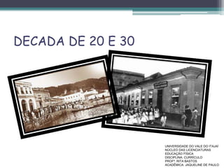 DECADA DE 20 E 30
UNIVERSIDADE DO VALE DO ITAJAÍ
NÚCLEO DAS LICENCIATURAS
EDUCAÇÃO FÍSICA
DISCIPLINA: CURRÍCULO
PROFª. RITA BASTOS
ACADÊMICA: JAQUELINE DE PAULO
 