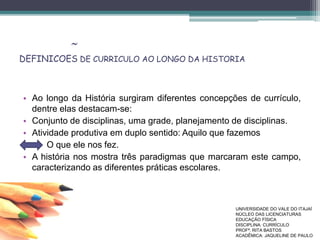 DEFINICOES DE CURRICULO AO LONGO DA HISTORIA
• Ao longo da História surgiram diferentes concepções de currículo,
dentre elas destacam-se:
• Conjunto de disciplinas, uma grade, planejamento de disciplinas.
• Atividade produtiva em duplo sentido: Aquilo que fazemos
• O que ele nos fez.
• A história nos mostra três paradigmas que marcaram este campo,
caracterizando as diferentes práticas escolares.
~
UNIVERSIDADE DO VALE DO ITAJAÍ
NÚCLEO DAS LICENCIATURAS
EDUCAÇÃO FÍSICA
DISCIPLINA: CURRÍCULO
PROFª. RITA BASTOS
ACADÊMICA: JAQUELINE DE PAULO
 