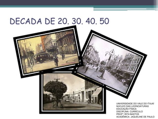 DECADA DE 20. 30. 40. 50
UNIVERSIDADE DO VALE DO ITAJAÍ
NÚCLEO DAS LICENCIATURAS
EDUCAÇÃO FÍSICA
DISCIPLINA: CURRÍCULO
PROFª. RITA BASTOS
ACADÊMICA: JAQUELINE DE PAULO
 