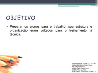 OBJETIVO
• Preparar os alunos para o trabalho, sua estrutura e
organização eram voltados para o treinamento, à
técnica.
UNIVERSIDADE DO VALE DO ITAJAÍ
NÚCLEO DAS LICENCIATURAS
EDUCAÇÃO FÍSICA
DISCIPLINA: CURRÍCULO
PROFª. RITA BASTOS
ACADÊMICA: JAQUELINE DE PAULO
 