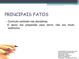 PRINCIPAIS FATOS
• Currículo centrado nas disciplinas.
O aluno era preparado para servir, não era muito
autônomo.
UNIVERSIDADE DO VALE DO ITAJAÍ
NÚCLEO DAS LICENCIATURAS
EDUCAÇÃO FÍSICA
DISCIPLINA: CURRÍCULO
PROFª. RITA BASTOS
ACADÊMICA: JAQUELINE DE PAULO
 