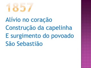 1857Alívio no coraçãoConstrução da capelinhaE surgimento do povoado São Sebastião