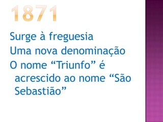 1871Surge à freguesiaUma nova denominaçãoO nome “Triunfo” é acrescido ao nome “São Sebastião” 