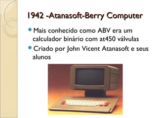 1942 -Atanasoft-Berry Computer1942 -Atanasoft-Berry Computer
Mais conhecido como ABV era um
calculador binário com at450 válvulas
Criado por John Vicent Atanasoft e seus
alunos
 