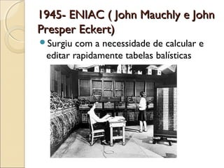 1945- ENIAC ( John Mauchly e John1945- ENIAC ( John Mauchly e John
Presper Eckert)Presper Eckert)
Surgiu com a necessidade de calcular e
editar rapidamente tabelas balísticas
 