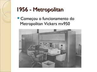 1956 - Metropolitan1956 - Metropolitan
Começou o funcionamento do
Metropolitan Vickers mv950
 