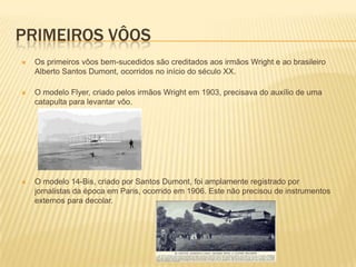 PRIMEIROS VÔOS
 Os primeiros vôos bem-sucedidos são creditados aos irmãos Wright e ao brasileiro
Alberto Santos Dumont, ocorridos no início do século XX.
 O modelo Flyer, criado pelos irmãos Wright em 1903, precisava do auxílio de uma
catapulta para levantar vôo.
 O modelo 14-Bis, criado por Santos Dumont, foi amplamente registrado por
jornalistas da época em Paris, ocorrido em 1906. Este não precisou de instrumentos
externos para decolar.
 
