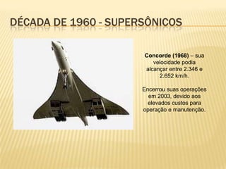 DÉCADA DE 1960 - SUPERSÔNICOS
Concorde (1968) – sua
velocidade podia
alcançar entre 2.346 e
2.652 km/h.
Encerrou suas operações
em 2003, devido aos
elevados custos para
operação e manutenção.
 