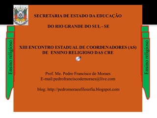 SECRETARIA DE ESTADO DA EDUCAÇÃO

                              DO RIO GRANDE DO SUL - SE
Ensino religioso




                                                                          Ensino religioso
                   XIII ENCONTRO ESTADUAL DE COORDENADORES (AS)
                            DE ENSINO RELIGIOSO DAS CRE



                            Prof. Me. Pedro Francisco de Moraes
                          E-mail:pedrofranciscodemoraes@live.com

                         blog: http://pedromoraesfilosofia.blogspot.com
 