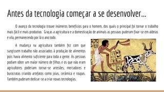 Antes da tecnologia começar a se desenvolver...
O avanço da tecnologia trouxe inúmeros benefícios para o homem, dos quais o principal foi tornar o trabalho
mais fácil e mais produtivo. Graças a agricultura e a domesticação de animais as pessoas puderam fixar-se em aldeias
e vila, permanecendo por lá o ano todo.
A mudança na agricultura também fez com que
surgissem trabalho não associados à produção de alimentos
pois havia alimento suficiente para toda a gente. As pessoas
podiam obter um maior número de filhos e os que não eram
agricultores poderiam tornar-se artesões, mercadores e
burocratas criando artefatos como joias, cerâmica e roupas.
Também puderam dedicar-se a criar novas tecnologias.
 
