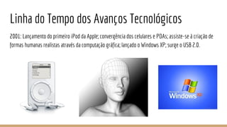 Linha do Tempo dos Avanços Tecnológicos
2001: Lançamento do primeiro iPod da Apple; convergência dos celulares e PDAs; assiste-se à criação de
formas humanas realistas através da computação gráfica; lançado o Windows XP; surge o USB 2.0.
 