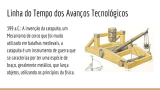 Linha do Tempo dos Avanços Tecnológicos
399 a.C.: A invenção da catapulta, um
Mecanismo de cerco que foi muito
utilizado em batalhas medievais, a
catapulta é um instrumento de guerra que
se caracteriza por ter uma espécie de
braço, geralmente metálico, que lança
objetos, utilizando os princípios da física.
 