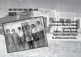 1961-1962-1963-1964-1965-1966
1967
Da esquerda para a direita:
Supervisoras Gláucia e Iolanda,
e as professoras
Valderez, Zenaide, Gracita,
Valdiva e Raimunda Colaço.
As efetivas usavam fardas...
 