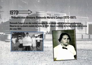 1970
- Primeira vice-diretora: Raimunda Moreira Colaço (1970-1987).
Raimunda Colaço é um dos muitos exemplos de ex-alunas que se tornaram professoras.
Observa-se o primeiro modelo de farda do GEAF. Abaixo, modelos de fardas usados até o início
dos anos 1980.
1971-1972-1973
 