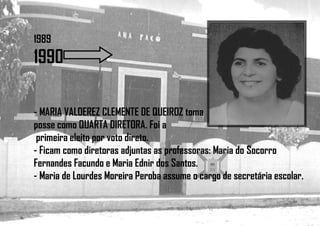 1989
1990
- MARIA VALDEREZ CLEMENTE DE QUEIROZ toma
posse como QUARTA DIRETORA. Foi a
primeira eleito por voto direto.
- Ficam como diretoras adjuntas as professoras: Maria do Socorro
Fernandes Facundo e Maria Ednir dos Santos.
- Maria de Lourdes Moreira Peroba assume o cargo de secretária escolar.
 