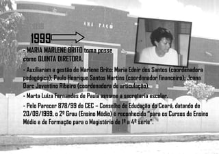 1998
1999
- MARIA MARLENE BRITO toma posse
como QUINTA DIRETORA.
- Auxiliaram a gestão de Marlene Brito: Maria Ednir dos Santos (coordenadora
pedagógica); Paulo Henrique Santos Martins (coordenador financeiro); Joana
Darc Joventino Ribeiro (coordenadora de articulação).
- Marta Luíza Fernandes de Paula assume a secretaria escolar.
- Pelo Parecer 878/99 do CEC – Conselho de Educação do Ceará, datando de
20/09/1999, o 2º Grau (Ensino Médio) é reconhecido “para os Cursos de Ensino
Médio e de Formação para o Magistério de 1ª a 4ª série”.
 