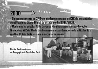 2000
- O reconhecimento do 2º Grau, conforme parecer do CEC do ano anterior
é publicado no Diário Oficial do estado no dia 18/01/2000.
- Mudanças na gestão: Kátia Cardoso Moreira assume a coordenação
financeira; Vitória Maria Cunha assume a coordenadoria de articulação e
gestão; Ozânia Leite assume a secretaria escolar.
Desfile da última turma
de Pedagógico da Escola Ana Facó.
 