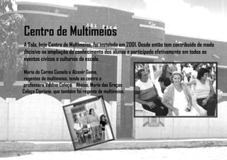Centro de Multimeios
A Sala, hoje Centro de Multimeios, foi instalada em 2001. Desde então tem contribuído de modo
decisivo na ampliação do conhecimento dos alunos e participado efetivamente em todos os
eventos cívicos e culturais da escola.
Maria do Carmo Camelo e Alzenir Gama,
regentes de multimeios, tendo ao centro a
professora Valdiva Colaço. Abaixo, Maria das Graças
Colaço Cipriano, que também foi regente de multimeios.
 