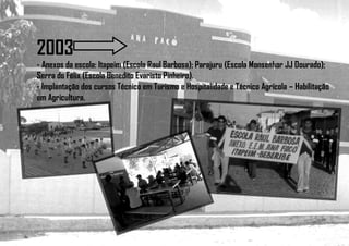 2003
- Anexos da escola: Itapeim (Escola Raul Barbosa); Parajuru (Escola Monsenhor JJ Dourado);
Serra do Félix (Escola Benedito Evaristo Pinheiro).
- Implantação dos cursos Técnico em Turismo e Hospitalidade e Técnico Agrícola – Habilitação
em Agricultura.
 