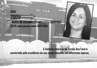2004
2005
- MARIA DO SOCORRO EVANGELISTA LOURENÇO
SILVA toma posse como DIRETORA.
A história vitoriosa da Escola Ana Facó é
construída pela excelência do seu corpo docente, em diferentes épocas.
 