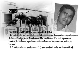 2009
- JAILSON TAVARES CRUZ assume a DIRETORIA.
- As eleições foram canceladas por falta de quórum. Concorriam os professores:
Onésimo Remígio, José Alan Kardec, Marcos Silvano. Por outro processo
seletivo, foi indicado o professor Jailson Tavares para assumir a direção
escolar.
- O Projeto e-Jovem funciona no LEI (Laboratórios Escolar de Informática)
 