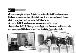2010
- Na coordenação escolar Dráulio Custódio substitui Catarina Antunes.
Ainda no primeiro período, Dráulio é substituído por Jociane de Sousa.
- Estruturação e funcionamento da Rádio-Escola.
- A partir de 2010 os alunos contam com merenda escolar.
- Em outubro de 2010 é inaugurado o Centro de Recursos Multifuncionais,
sob a responsabilidade da professora Maria do Carmo Laurindo.
 
