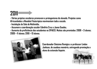 2011
- Vários projetos escolares promovem o protagonismo do alunado. Projetos como
Africanidades e Mandala Fitoterápica movimentam toda a escola.
- Instalação da Sala de Multimídia.
- Assumem a coordenação escolar Edmílria Cruz e Joana Guedes.
- Aumento da proficiência dos estudantes no SPAECE. Muitos são premiados: 2008 – 3 alunos;
2009 – 11 alunos; 2010 – 13 alunos.
Coordenador Onésimo Remígio e o professor Lindon
Jonhson, de saudosa memória, entregando premiação a
aluna da extensão Itapeim.
 