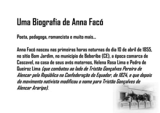 Uma Biografia de Anna Facó
Poeta, pedagoga, romancista e muito mais...
Anna Facó nasceu nas primeiras horas noturnas do dia 10 de abril de 1855,
no sítio Bom Jardim, no município de Beberibe (CE), a época comarca de
Cascavel, na casa de seus avós maternos, Helena Rosa Lima e Pedro de
Queiroz Lima (que combateu ao lado de Tristão Gonçalves Pereira de
Alencar pela República na Confederação do Equador, de 1824, e que depois
do movimento nativista modificou o nome para Tristão Gonçalves de
Alencar Araripe).
 