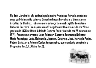 No Bom Jardim foi ela batizada pelo padre Francisco Portela, sendo os
seus padrinhos o tio paterno Severino Lopes Ferreira e o tio materno
Arcelino de Queiroz. Foi ela a nona criança do casal capitão Francisco
Baltazar Ferreira Facó (nascido a 17 de julho de 1814 e falecido em 20 de
janeiro de 1875) e Maria Adelaide Queiroz Facó (falecida em 25 de maio de
1871). Foram seus irmãos: José Baltazar, Gustavo, Francisco Baltazar,
Maria Francisca, João, Raimundo, Joaquim, Catarina, José, Maria da Penha,
Pedro, Baltazar e Antonio Carlos (engenheiro, que mandaria construir o
Grupo Ana Facó, EEM Ana Facó).
 