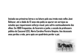 Iniciada nas primeiras letras e na leitura pelo seu irmão mais velho José
Baltazar, até a idade de 12 anos não podia se apurar em serviços ou
estudos que requeressem esforço visual, pois sofria continuadamente dos
olhos. Em 1869 frequentou, de fevereiro a junho, a escola da professora
pública de Cascavel (CE), Maria Carolina Pereira Ibiapina. Aos dezesseis
anos perdeu a mãe, para após um quadriênio perder o pai.
 