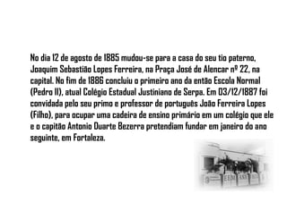 No dia 12 de agosto de 1885 mudou-se para a casa do seu tio paterno,
Joaquim Sebastião Lopes Ferreira, na Praça José de Alencar nº 22, na
capital. No fim de 1886 concluiu o primeiro ano da então Escola Normal
(Pedro II), atual Colégio Estadual Justiniano de Serpa. Em 03/12/1887 foi
convidada pelo seu primo e professor de português João Ferreira Lopes
(Filho), para ocupar uma cadeira de ensino primário em um colégio que ele
e o capitão Antonio Duarte Bezerra pretendiam fundar em janeiro do ano
seguinte, em Fortaleza.
 