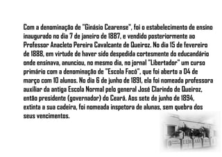 Com a denominação de "Ginásio Cearense", foi o estabelecimento de ensino
inaugurado no dia 7 de janeiro de 1887, e vendido posteriormente ao
Professor Anacleto Pereira Cavalcante de Queiroz. No dia 15 de fevereiro
de 1888, em virtude de haver sido despedida cortesmente do educandário
onde ensinava, anunciou, no mesmo dia, no jornal "Libertador" um curso
primário com a denominação de "Escola Facó", que foi aberto a 04 de
março com 10 alunos. No dia 6 de junho de 1891, ela foi nomeada professora
auxiliar da antiga Escola Normal pelo general José Clarindo de Queiroz,
então presidente (governador) do Ceará. Aos sete de junho de 1894,
extinta a sua cadeira, foi nomeada inspetora de alunas, sem quebra dos
seus vencimentos.
 