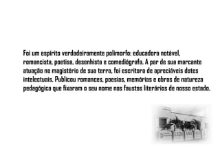 Foi um espírito verdadeiramente polimorfo: educadora notável,
romancista, poetisa, desenhista e comediógrafa. A par de sua marcante
atuação no magistério de sua terra, foi escritora de apreciáveis dotes
intelectuais. Publicou romances, poesias, memórias e obras de natureza
pedagógica que fixaram o seu nome nos faustos literários de nosso estado.
 