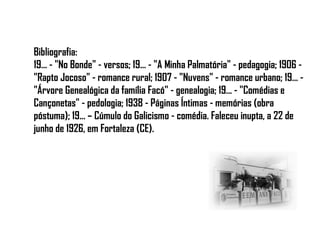 Bibliografia:
19... - "No Bonde" - versos; 19... - "A Minha Palmatória" - pedagogia; 1906 -
"Rapto Jocoso" - romance rural; 1907 - "Nuvens" - romance urbano; 19... -
"Árvore Genealógica da família Facó" - genealogia; 19... - "Comédias e
Cançonetas" - pedologia; 1938 - Páginas Íntimas - memórias (obra
póstuma); 19... – Cúmulo do Galicismo - comédia. Faleceu inupta, a 22 de
junho de 1926, em Fortaleza (CE).
 