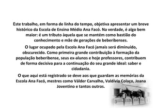 Este trabalho, em forma de linha do tempo, objetiva apresentar um breve
histórico da Escola de Ensino Médio Ana Facó. Na verdade, é algo bem
maior: é um tributo àquela que se mantém como bastião do
conhecimento e mãe de gerações de beberibenses.
O lugar ocupado pela Escola Ana Facó jamais será diminuído,
obscurecido. Como primeira grande contribuição à formação da
população beberibense, seus ex-alunos e hoje professores, contribuem
de forma decisiva para a continuação do seu grande ideal: saber e
cidadania.
O que aqui está registrado se deve aos que guardam as memórias da
Escola Ana Facó, mestres como Válder Carvalho, Valdívia Colaço, Joana
Joventino e tantos outros.
 