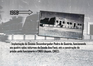 1968
- Implantação do Ginásio Desembargador Pedro de Queirós, funcionando
em quatro salas noturnas da Escola Ana Facó, até a construção do
prédio onde funcionaria a CNEG (depois, CNEC).
 