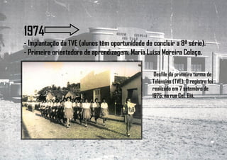 1974
- Implantação da TVE (alunos têm oportunidade de concluir a 8ª série).
- Primeira orientadora de aprendizagem: Maria Luísa Moreira Colaço.
Desfile da primeira turma de
Telensino (TVE). O registro foi
realizado em 7 setembro de
1975, na rua Cel. Biá.
 