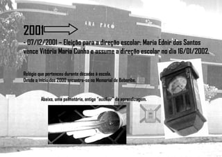2001
- 07/12/2001 – Eleição para a direção escolar: Maria Ednir dos Santos
vence Vitória Maria Cunha e assume a direção escolar no dia 16/01/2002.
Relógio que pertenceu durante décadas à escola.
Desde o início dos 2000 encontra-se no Memorial de Beberibe.
Abaixo, uma palmatória, antiga “auxiliar” da aprendizagem.
 