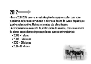2012
- Entre 2011-2012 ocorre a revitalização do espaço escolar com novo
mobiliário, reformas estruturais e elétricas, banco de livros, depósitos e
quadra poliesportiva. Muitos ambientes são climatizados.
- Acompanhando o aumento da proficiência do alunado, cresce o número
de alunos concludentes ingressando nos cursos universitários:
 2008 – 1 aluno.
 2009 – 13 alunos
 2010 – 56 alunos
 2011 – 111 alunos
 